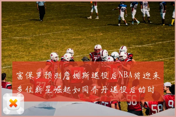 富保罗预测詹姆斯退役后NBA将迎来多位新星崛起如同乔丹退役后的时代