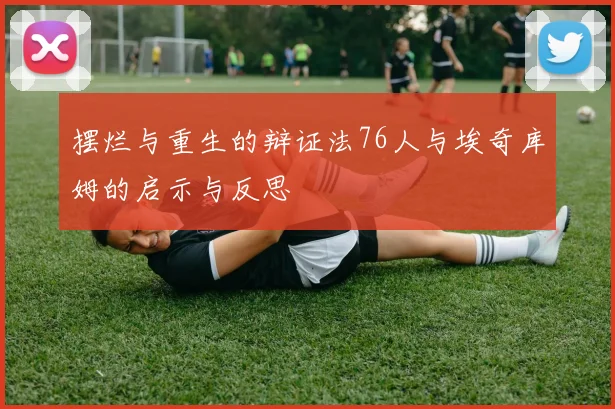 摆烂与重生的辩证法76人与埃奇库姆的启示与反思