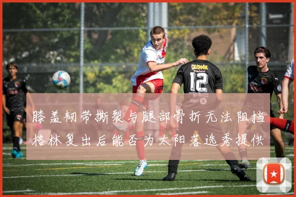 膝盖韧带撕裂与腿部骨折无法阻挡格林复出后能否为太阳落选秀提供替补支持