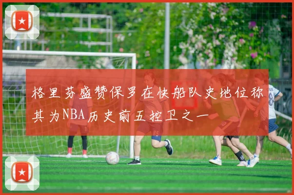 格里芬盛赞保罗在快船队史地位称其为NBA历史前五控卫之一