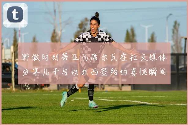 骄傲时刻蒂亚戈席尔瓦在社交媒体分享儿子与切尔西签约的喜悦瞬间