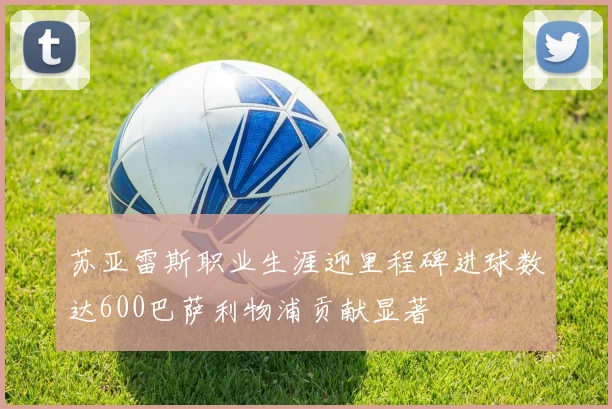 苏亚雷斯职业生涯迎里程碑进球数达600巴萨利物浦贡献显著