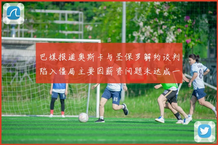巴媒报道奥斯卡与圣保罗解约谈判陷入僵局主要因薪资问题未达成一致