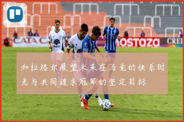 加拉格尔展望未来在马竞的快乐时光与共同追求冠军的坚定目标