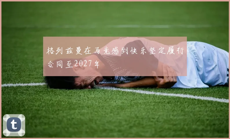 格列兹曼在马竞感到快乐坚定履行合同至2027年