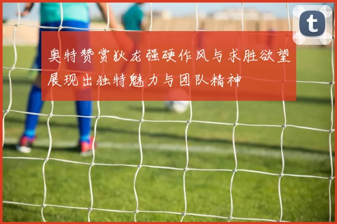 奥特赞赏狄龙强硬作风与求胜欲望展现出独特魅力与团队精神