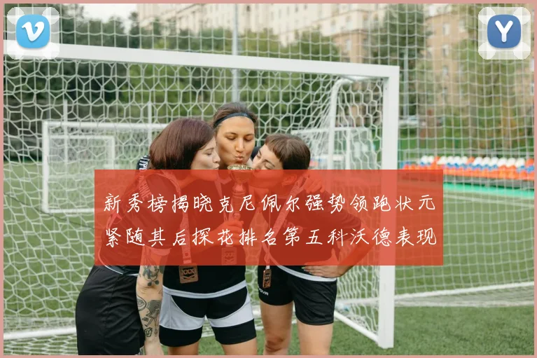 新秀榜揭晓克尼佩尔强势领跑状元紧随其后探花排名第五科沃德表现抢眼位列第三