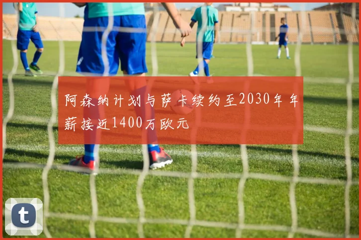 阿森纳计划与萨卡续约至2030年年薪接近1400万欧元