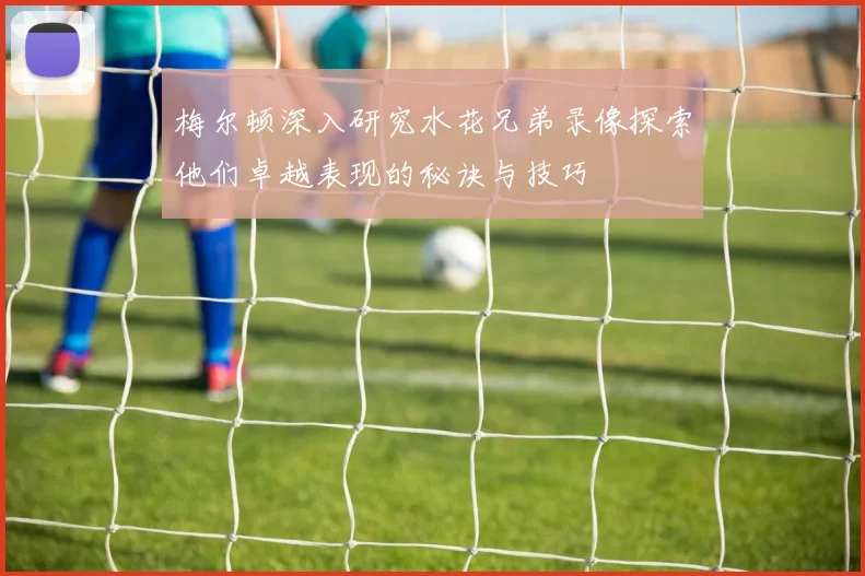 梅尔顿深入研究水花兄弟录像探索他们卓越表现的秘诀与技巧