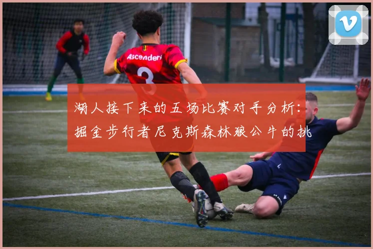 湖人接下来的五场比赛对手分析：掘金步行者尼克斯森林狼公牛的挑战与机遇