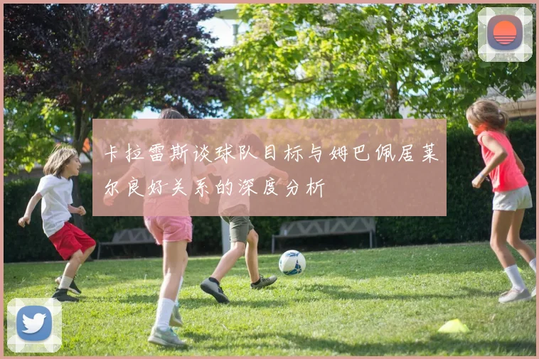 卡拉雷斯谈球队目标与姆巴佩居莱尔良好关系的深度分析
