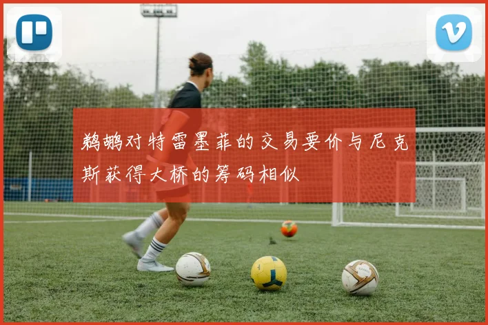 鹈鹕对特雷墨菲的交易要价与尼克斯获得大桥的筹码相似