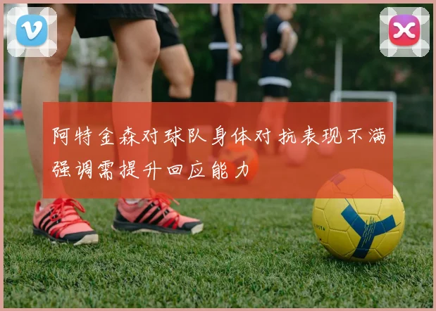 阿特金森对球队身体对抗表现不满强调需提升回应能力