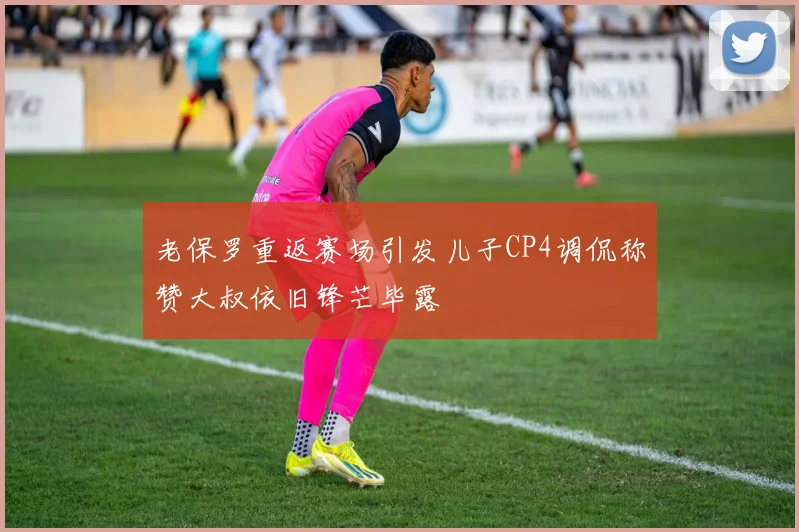 老保罗重返赛场引发儿子CP4调侃称赞大叔依旧锋芒毕露